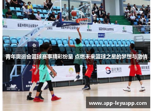 青年奥运会篮球赛事精彩纷呈 点燃未来篮球之星的梦想与激情