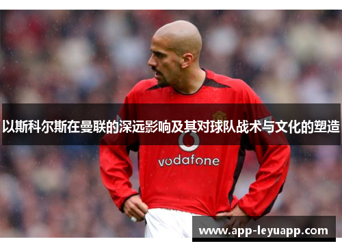 以斯科尔斯在曼联的深远影响及其对球队战术与文化的塑造