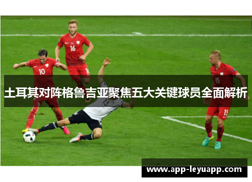 土耳其对阵格鲁吉亚聚焦五大关键球员全面解析 土耳其对阵格鲁吉亚聚焦五大关键球员全面解析