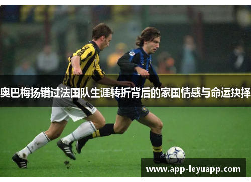 奥巴梅扬错过法国队生涯转折背后的家国情感与命运抉择 奥巴梅扬错过法国队生涯转折背后的家国情感与命运抉择